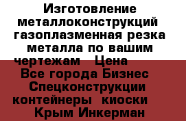 Изготовление металлоконструкций, газоплазменная резка металла по вашим чертежам › Цена ­ 100 - Все города Бизнес » Спецконструкции, контейнеры, киоски   . Крым,Инкерман